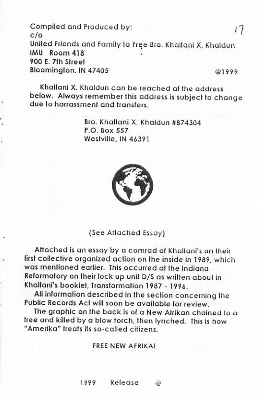 Compiled and Produced by: 7 c/o  United Friends and Family to Free Bro. Khaltani X. Khaldun IMU_Room 418  900 E. 7th Streel  Bloomington, IN 47405 @1999  Khalfani X. Khaldun can be reached af the address below. Always remember this address is subject fo change due to harrassment and transfers  Bro. Khalfani X. Khaldun #874304 P.O. Box 557 Wesiville, IN 46391  (see Altached Essay)  Aftached is an essay by a comrad of Khallani’s on their first collective organized action on the inside in 1989, which was mentioned earlier. This occurred at he Indiana Reformatory on their lock up unit D/S as written about in Khalfani’s booklel, Transformation 1987 - 1994.  Allinformation described in the section concerming the Public Records Act will soon be available for review.  The graphic on the back is of a New Alrikan chained fo a free and killed by a blow torch, then lynched. This is how “Amerika” freats its so-called cilizens.  FREE NEW AFRIKA!  1999 Release @ 